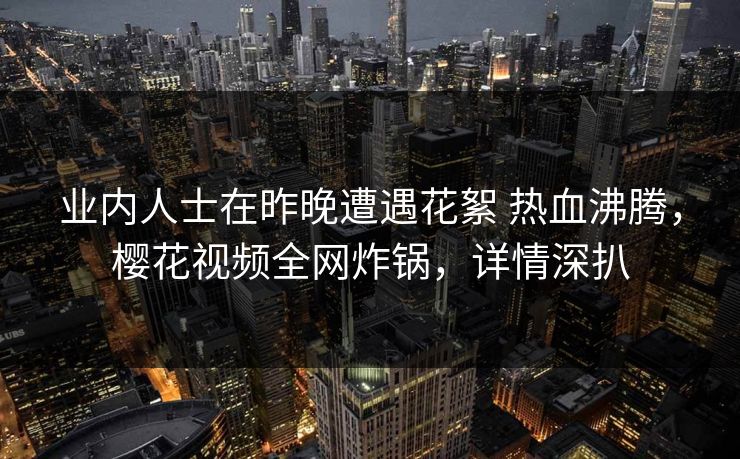 业内人士在昨晚遭遇花絮 热血沸腾，樱花视频全网炸锅，详情深扒-第1张图片-P站视频搬运工资源平台