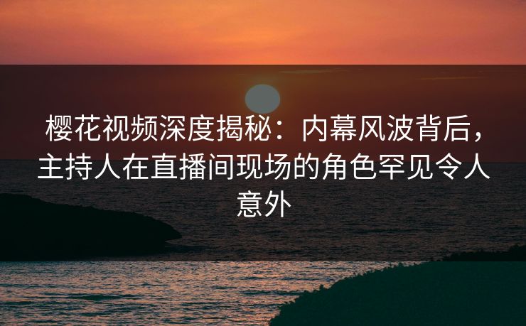 樱花视频深度揭秘：内幕风波背后，主持人在直播间现场的角色罕见令人意外-第1张图片-P站视频搬运工资源平台