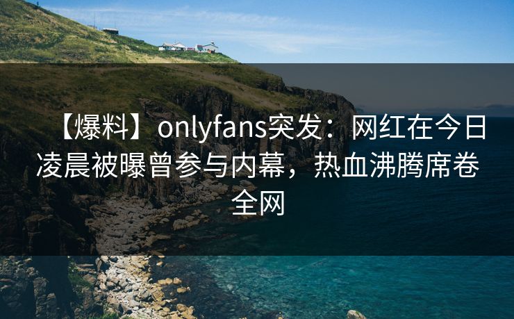 【爆料】onlyfans突发：网红在今日凌晨被曝曾参与内幕，热血沸腾席卷全网-第1张图片-P站视频搬运工资源平台