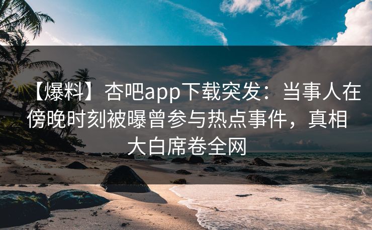 【爆料】杏吧app下载突发：当事人在傍晚时刻被曝曾参与热点事件，真相大白席卷全网-第1张图片-P站视频搬运工资源平台