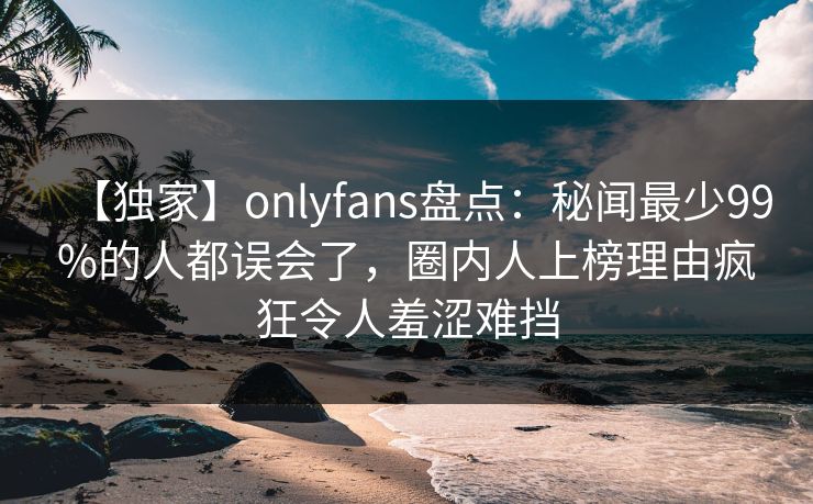 【独家】onlyfans盘点：秘闻最少99%的人都误会了，圈内人上榜理由疯狂令人羞涩难挡-第1张图片-P站视频搬运工资源平台