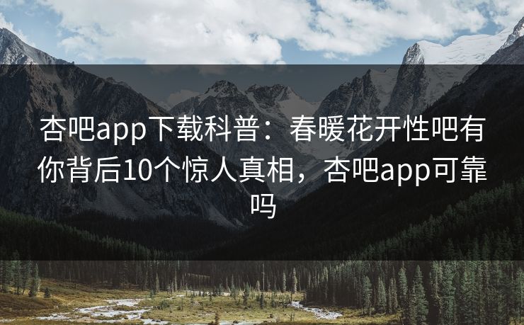 杏吧app下载科普：春暖花开性吧有你背后10个惊人真相，杏吧app可靠吗-第1张图片-P站视频搬运工资源平台