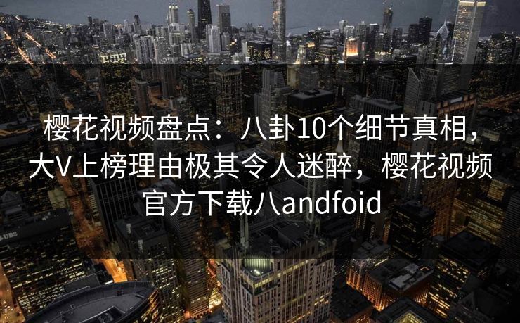 樱花视频盘点：八卦10个细节真相，大V上榜理由极其令人迷醉，樱花视频官方下载八andfoid-第1张图片-P站视频搬运工资源平台
