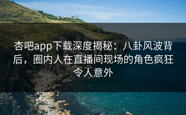 杏吧app下载深度揭秘：八卦风波背后，圈内人在直播间现场的角色疯狂令人意外-第1张图片-P站视频搬运工资源平台