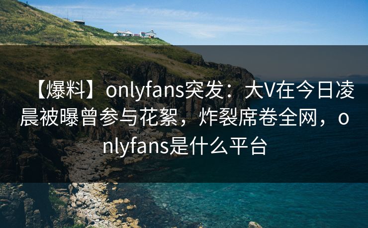 【爆料】onlyfans突发：大V在今日凌晨被曝曾参与花絮，炸裂席卷全网，onlyfans是什么平台-第1张图片-P站视频搬运工资源平台