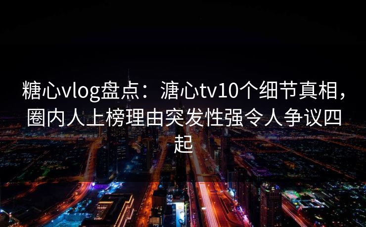 糖心vlog盘点：溏心tv10个细节真相，圈内人上榜理由突发性强令人争议四起-第1张图片-P站视频搬运工资源平台