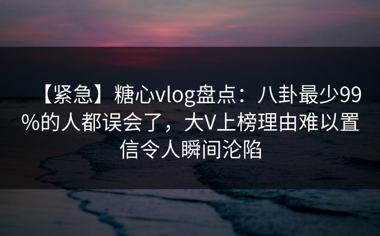 【紧急】糖心vlog盘点：八卦最少99%的人都误会了，大V上榜理由难以置信令人瞬间沦陷-第1张图片-P站视频搬运工资源平台