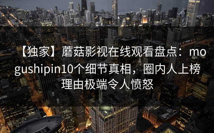 【独家】蘑菇影视在线观看盘点：mogushipin10个细节真相，圈内人上榜理由极端令人愤怒-第1张图片-P站视频搬运工资源平台