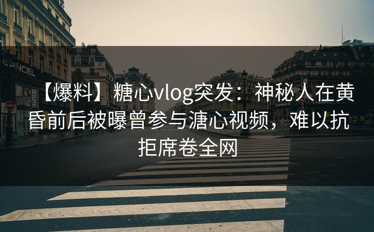 【爆料】糖心vlog突发：神秘人在黄昏前后被曝曾参与溏心视频，难以抗拒席卷全网-第1张图片-P站视频搬运工资源平台