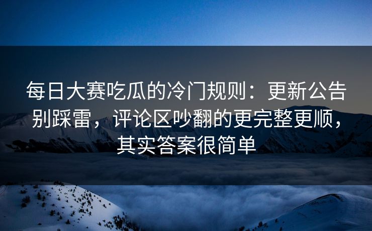 每日大赛吃瓜的冷门规则：更新公告别踩雷，评论区吵翻的更完整更顺，其实答案很简单-第1张图片-P站视频搬运工资源平台