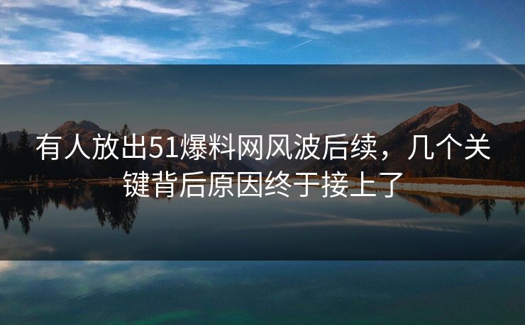 有人放出51爆料网风波后续，几个关键背后原因终于接上了-第1张图片-P站视频搬运工资源平台