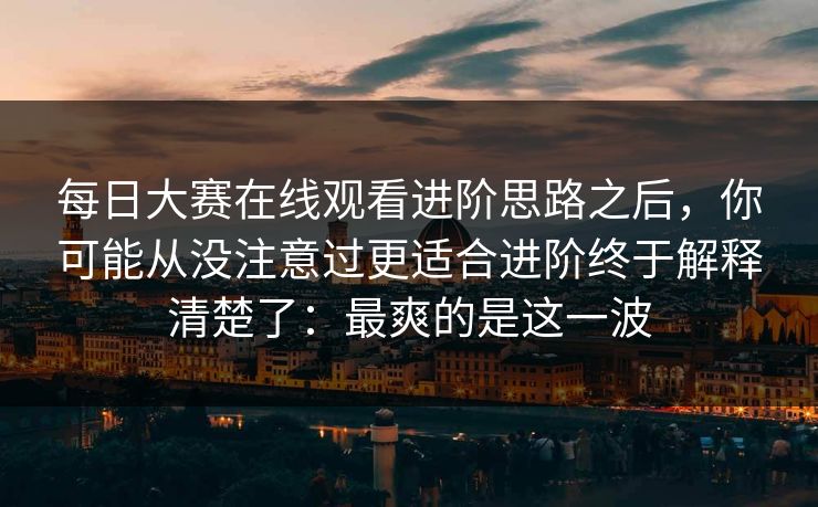 每日大赛在线观看进阶思路之后，你可能从没注意过更适合进阶终于解释清楚了：最爽的是这一波-第1张图片-P站视频搬运工资源平台